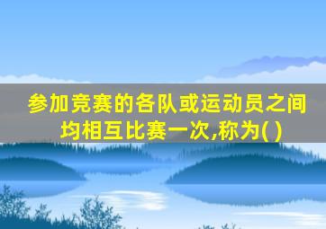 参加竞赛的各队或运动员之间均相互比赛一次,称为( )